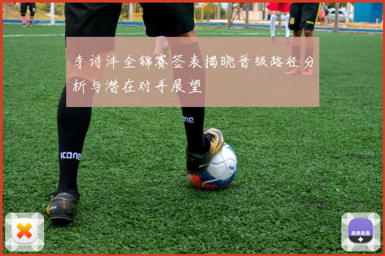 李诗沣全锦赛签表揭晓晋级路径分析与潜在对手展望