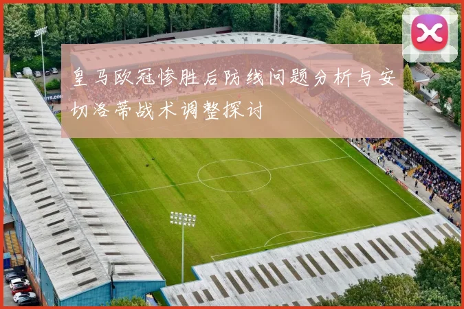 皇马欧冠惨胜后防线问题分析与安切洛蒂战术调整探讨