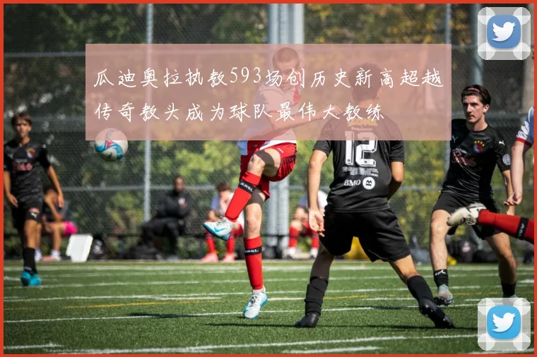 瓜迪奥拉执教593场创历史新高超越传奇教头成为球队最伟大教练