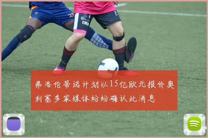 弗洛伦蒂诺计划以15亿欧元报价奥利塞多家媒体纷纷确认此消息