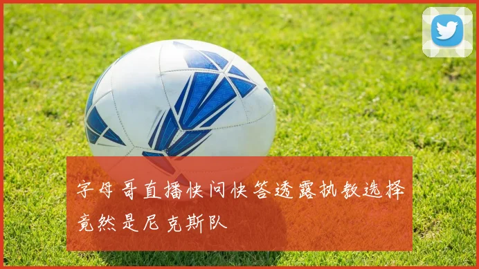 字母哥直播快问快答透露执教选择竟然是尼克斯队