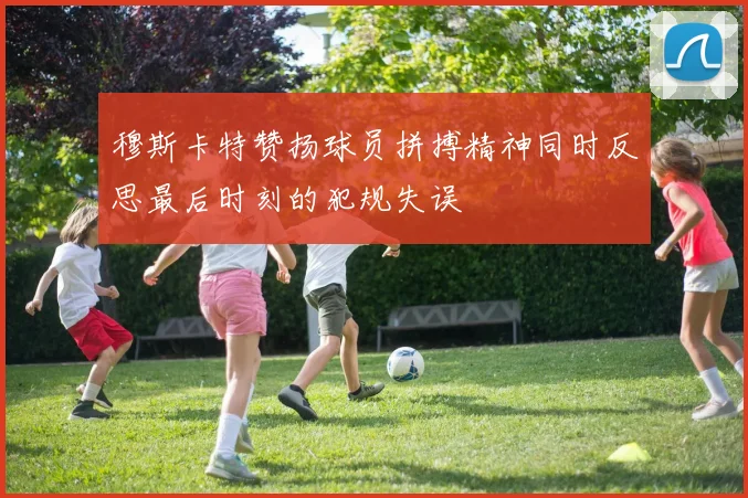 穆斯卡特赞扬球员拼搏精神同时反思最后时刻的犯规失误