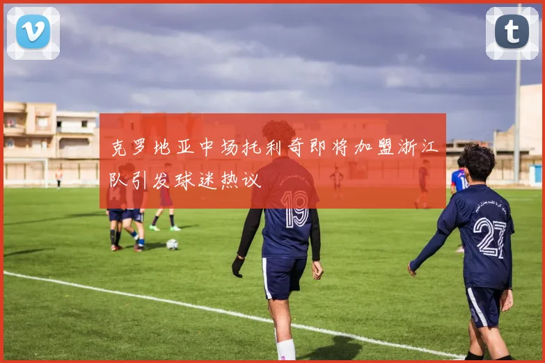 克罗地亚中场托利奇即将加盟浙江队引发球迷热议