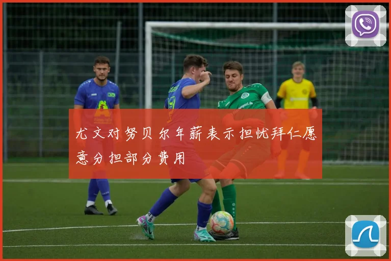 尤文对努贝尔年薪表示担忧拜仁愿意分担部分费用