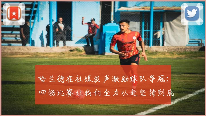 哈兰德在社媒发声激励球队争冠：四场比赛让我们全力以赴坚持到底