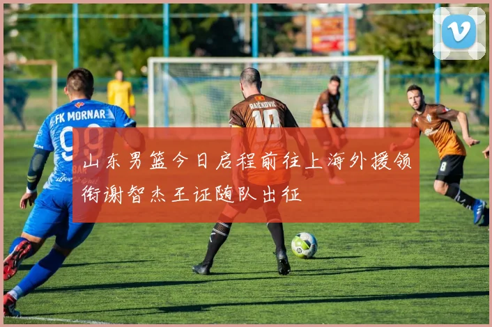 山东男篮今日启程前往上海外援领衔谢智杰王证随队出征