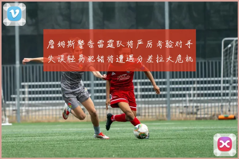 詹姆斯警告雷霆队将严厉考验对手失误轻易犯错将遭遇分差拉大危机