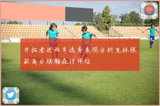 开拓者近两年选秀表现分析克林根获高分杨瀚森待评估