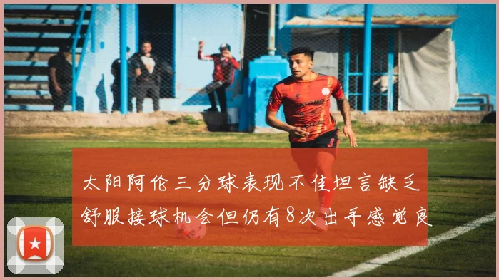 太阳阿伦三分球表现不佳坦言缺乏舒服接球机会但仍有8次出手感觉良好