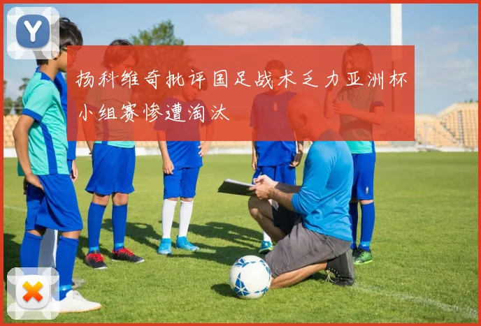 扬科维奇批评国足战术乏力亚洲杯小组赛惨遭淘汰