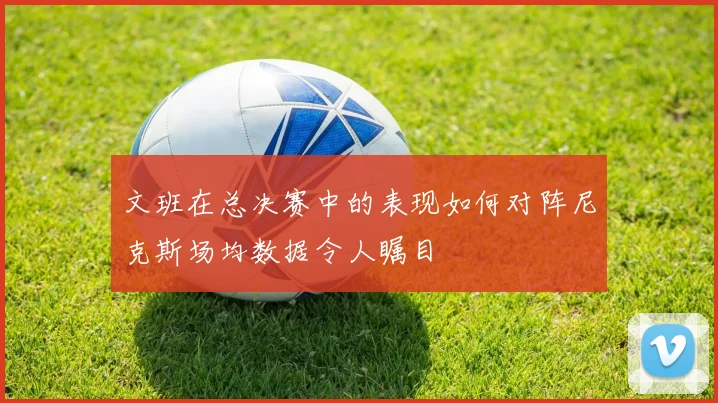 文班在总决赛中的表现如何对阵尼克斯场均数据令人瞩目