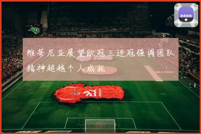 维蒂尼亚展望欧冠三连冠强调团队精神超越个人成就