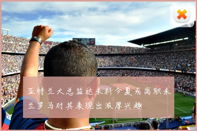 亚特兰大总监达米科今夏或离职米兰罗马对其表现出浓厚兴趣