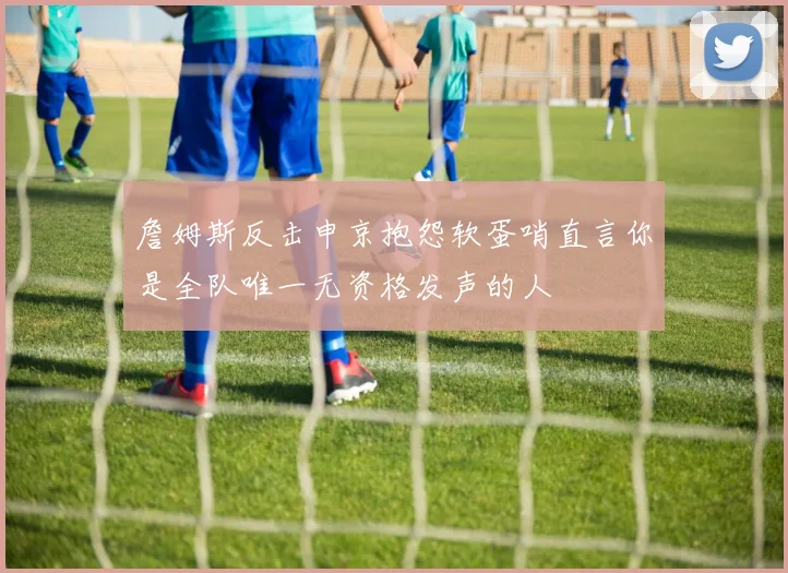 詹姆斯反击申京抱怨软蛋哨直言你是全队唯一无资格发声的人