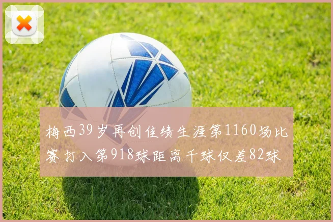 梅西39岁再创佳绩生涯第1160场比赛打入第918球距离千球仅差82球