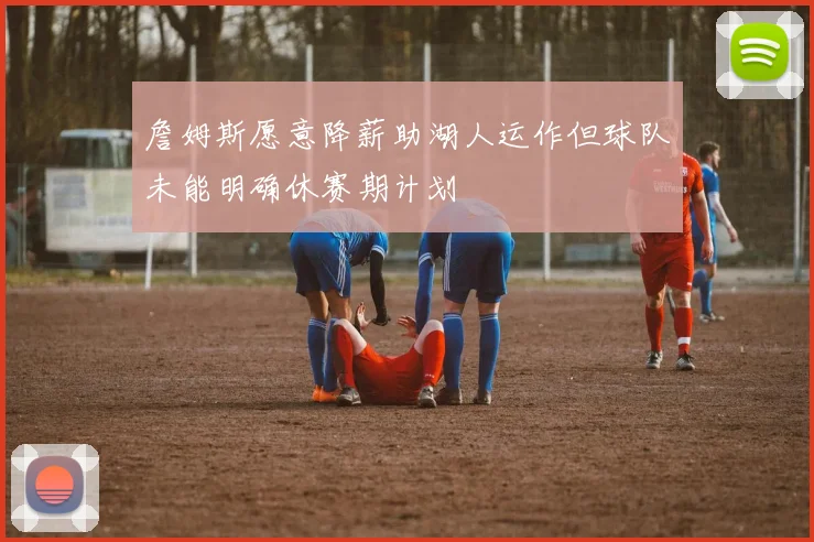 詹姆斯愿意降薪助湖人运作但球队未能明确休赛期计划