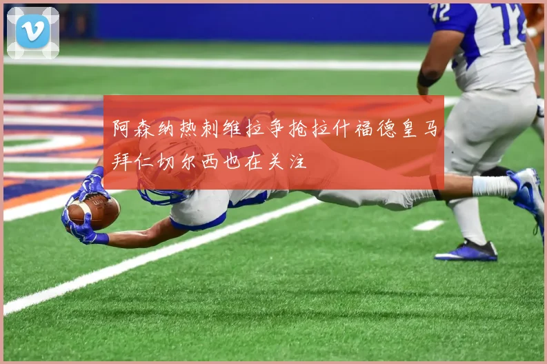 阿森纳热刺维拉争抢拉什福德皇马拜仁切尔西也在关注