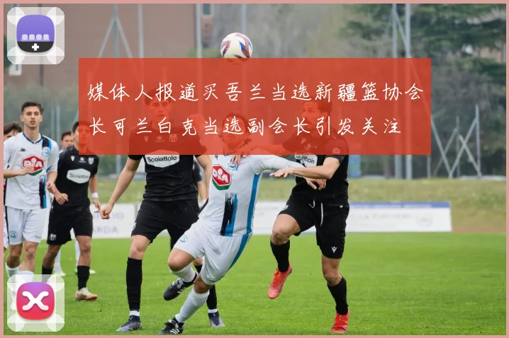 媒体人报道买吾兰当选新疆篮协会长可兰白克当选副会长引发关注
