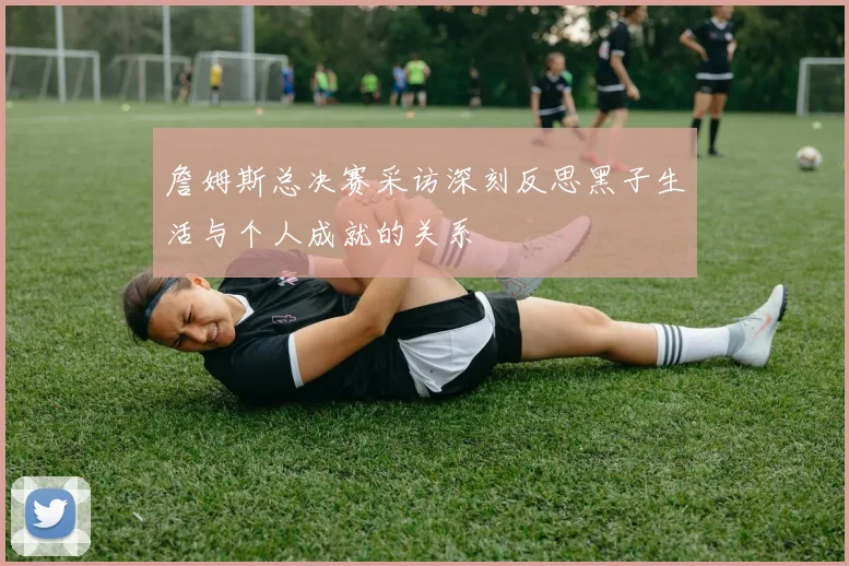 詹姆斯总决赛采访深刻反思黑子生活与个人成就的关系