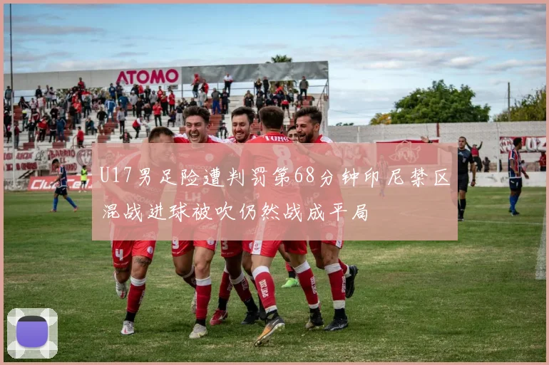 U17男足险遭判罚第68分钟印尼禁区混战进球被吹仍然战成平局