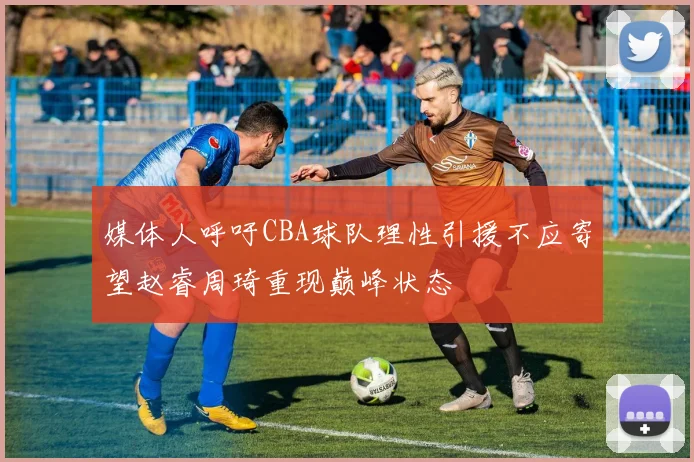 媒体人呼吁CBA球队理性引援不应寄望赵睿周琦重现巅峰状态
