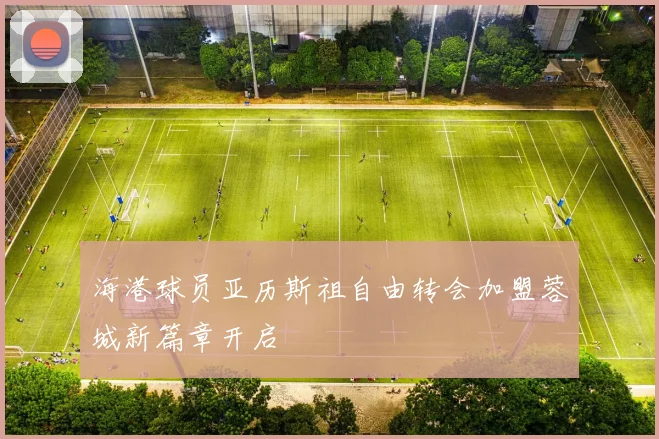 海港球员亚历斯祖自由转会加盟蓉城新篇章开启